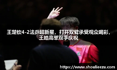 王楚钦4-2法乒超新星，打开双臂承受观众喝彩，王皓高举双手庆祝